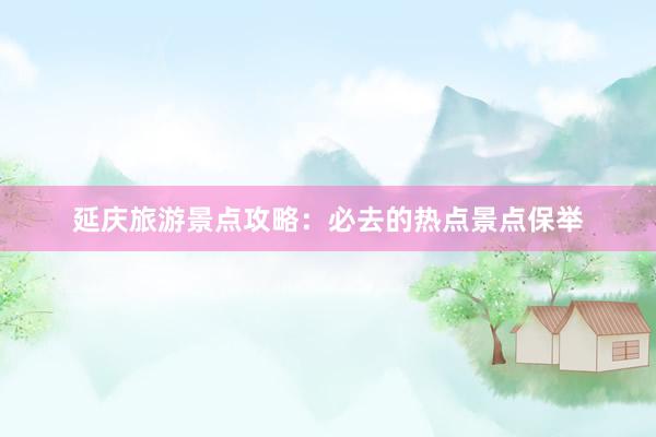 延庆旅游景点攻略：必去的热点景点保举