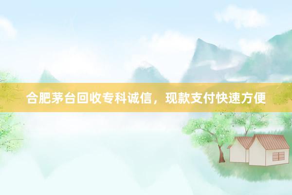 合肥茅台回收专科诚信，现款支付快速方便