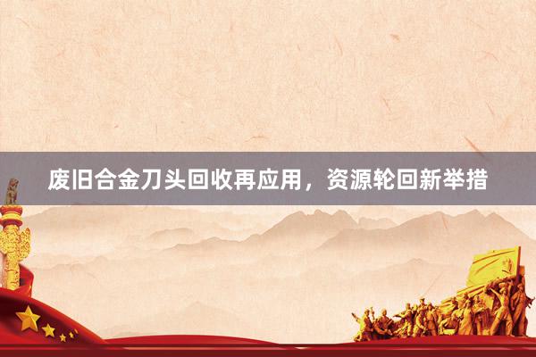 废旧合金刀头回收再应用，资源轮回新举措