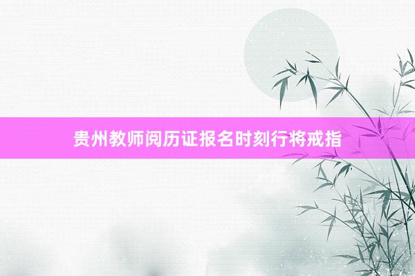 贵州教师阅历证报名时刻行将戒指