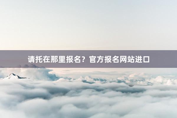 请托在那里报名？官方报名网站进口